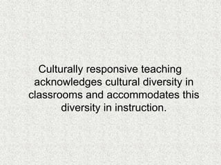 Culturally responsive teaching
acknowledges cultural diversity in
classrooms and accommodates this
diversity in instruction.
 