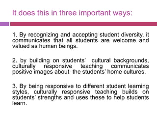 It does this in three important ways:
1. By recognizing and accepting student diversity, it
communicates that all students are welcome and
valued as human beings.
2. by building on students’ cultural backgrounds,
culturally responsive teaching communicates
positive images about the students’ home cultures.
3. By being responsive to different student learning
styles, culturally responsive teaching builds on
students’ strengths and uses these to help students
learn.
 