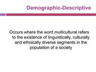 Demographic-Descriptive
Occurs where the word multicultural refers
to the existence of linguistically, culturally
and ethnically diverse segments in the
population of a society
 