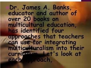 Dr. James A. Banks,
educator and author of
over 20 books on
multicultural education,
has identified four
approaches that teachers
can use for integrating
multiculturalism into their
curriculum. Let's look at
each approach,
 