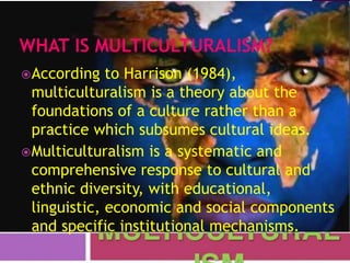 According to Harrison (1984),
multiculturalism is a theory about the
foundations of a culture rather than a
practice which subsumes cultural ideas.
Multiculturalism is a systematic and
comprehensive response to cultural and
ethnic diversity, with educational,
linguistic, economic and social components
and specific institutional mechanisms.
 