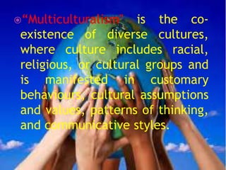 “Multiculturalism" is the co-
existence of diverse cultures,
where culture includes racial,
religious, or cultural groups and
is manifested in customary
behaviours, cultural assumptions
and values, patterns of thinking,
and communicative styles.
 