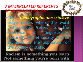 The demographic-descriptive
usage occurs where the word
multicultural refers to the
existence of linguistically,
culturally and ethnically diverse
segments in the population of
the society or state.
 