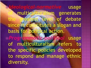 Ideological-normative usage
of multiculturalism generates
the greatest level of debate
since it constitutes a slogan and
basis for political action.
Programmatic-political usage
of multiculturalism refers to
the specific policies developed
to respond and manage ethnic
diversity.
 