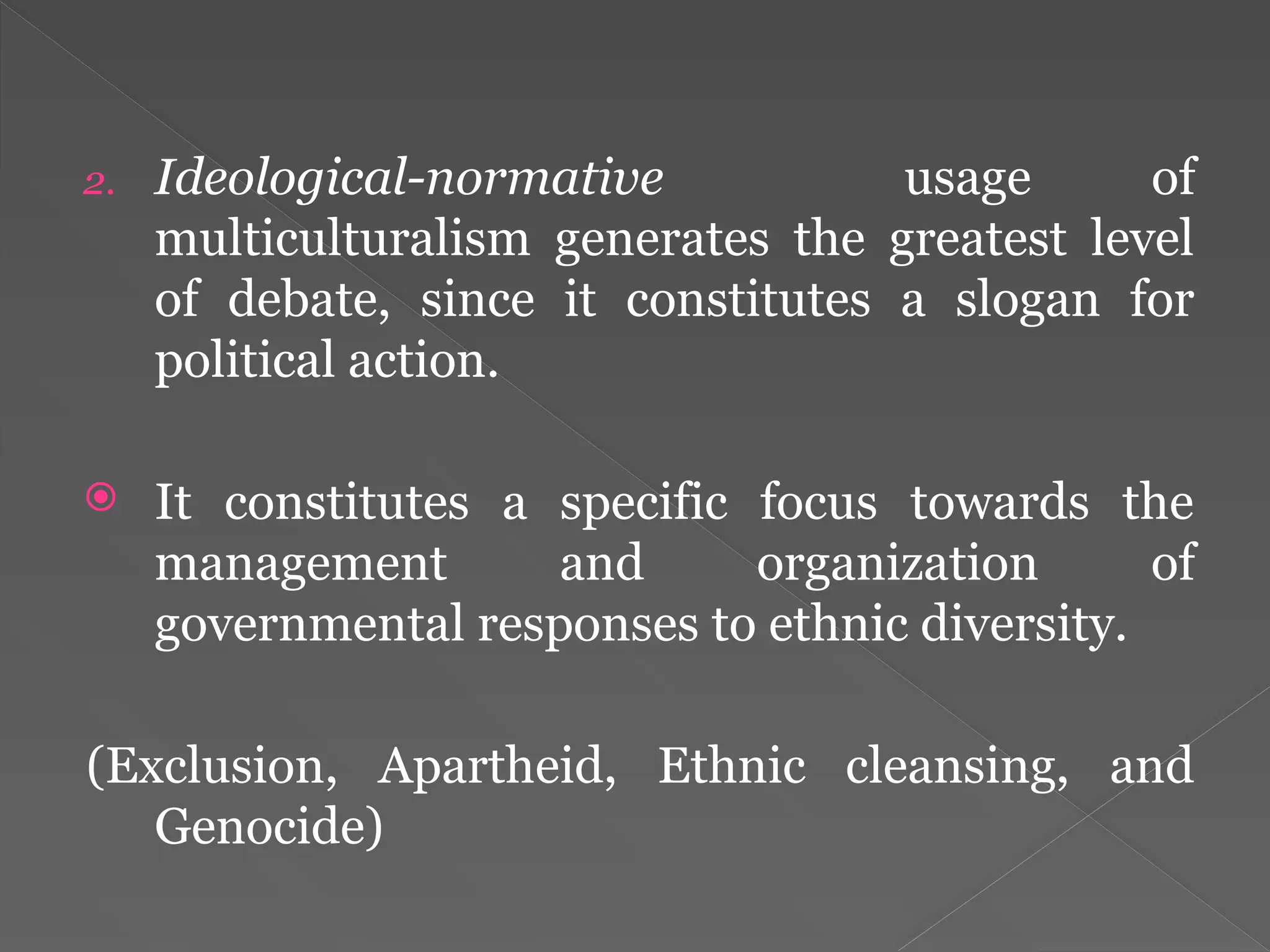 2. Ideological-normative usage of
multiculturalism generates the greatest level
of debate, since it constitutes a slogan for
political action.
 It constitutes a specific focus towards the
management and organization of
governmental responses to ethnic diversity.
(Exclusion, Apartheid, Ethnic cleansing, and
Genocide)
 