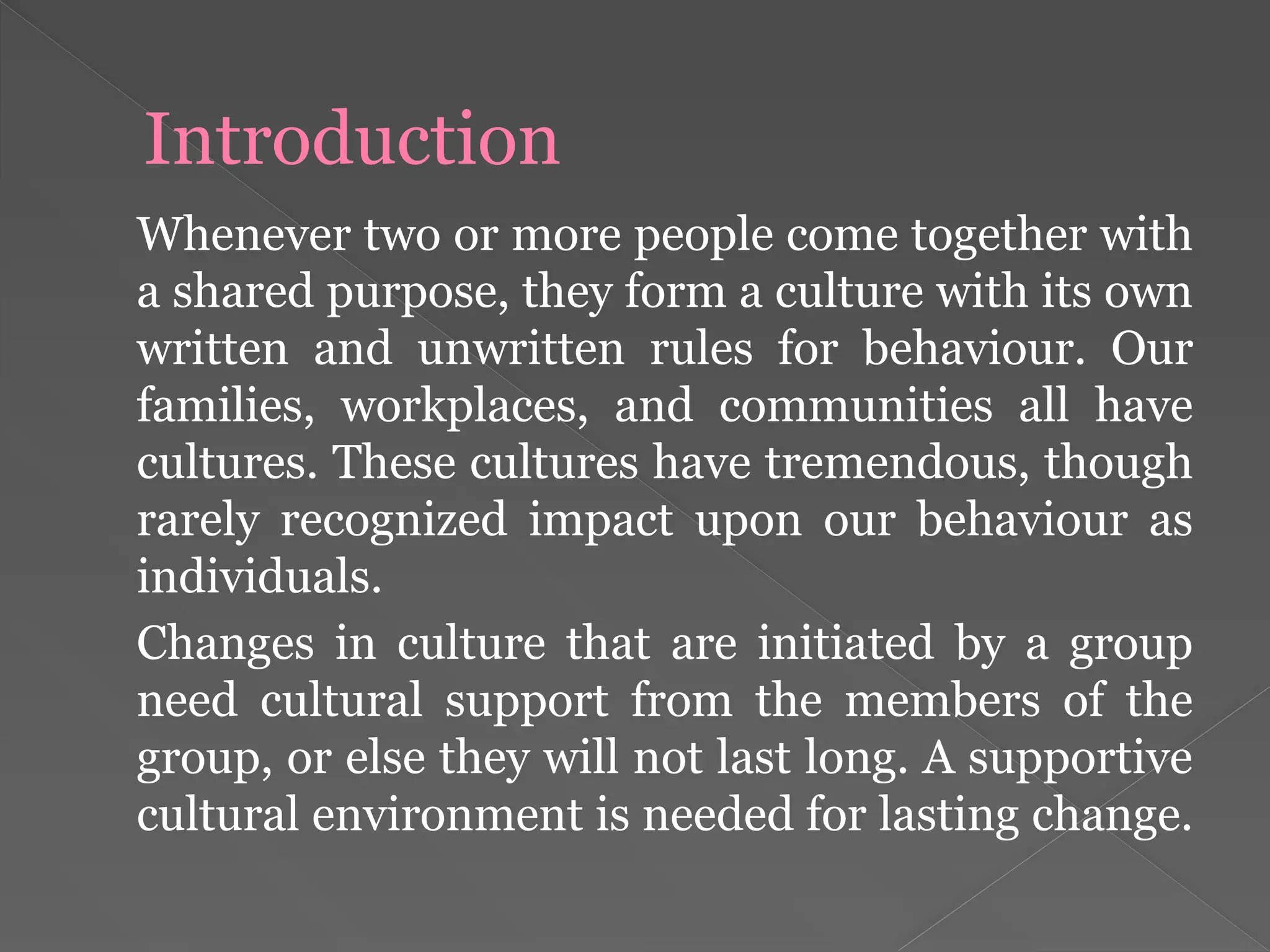 Introduction
Whenever two or more people come together with
a shared purpose, they form a culture with its own
written and unwritten rules for behaviour. Our
families, workplaces, and communities all have
cultures. These cultures have tremendous, though
rarely recognized impact upon our behaviour as
individuals.
Changes in culture that are initiated by a group
need cultural support from the members of the
group, or else they will not last long. A supportive
cultural environment is needed for lasting change.
 