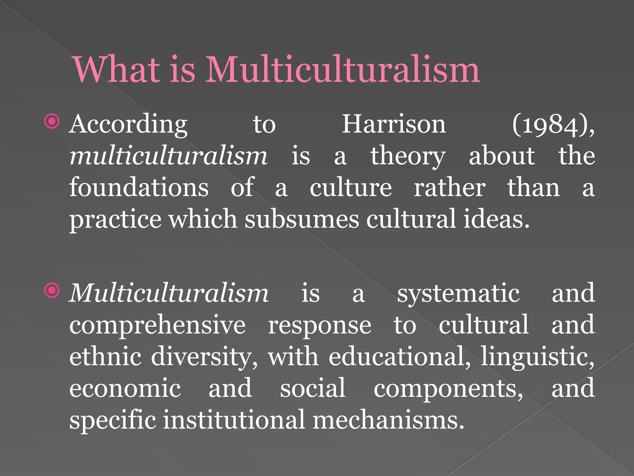 What is Multiculturalism
 According to Harrison (1984),
multiculturalism is a theory about the
foundations of a culture rather than a
practice which subsumes cultural ideas.
 Multiculturalism is a systematic and
comprehensive response to cultural and
ethnic diversity, with educational, linguistic,
economic and social components, and
specific institutional mechanisms.
 