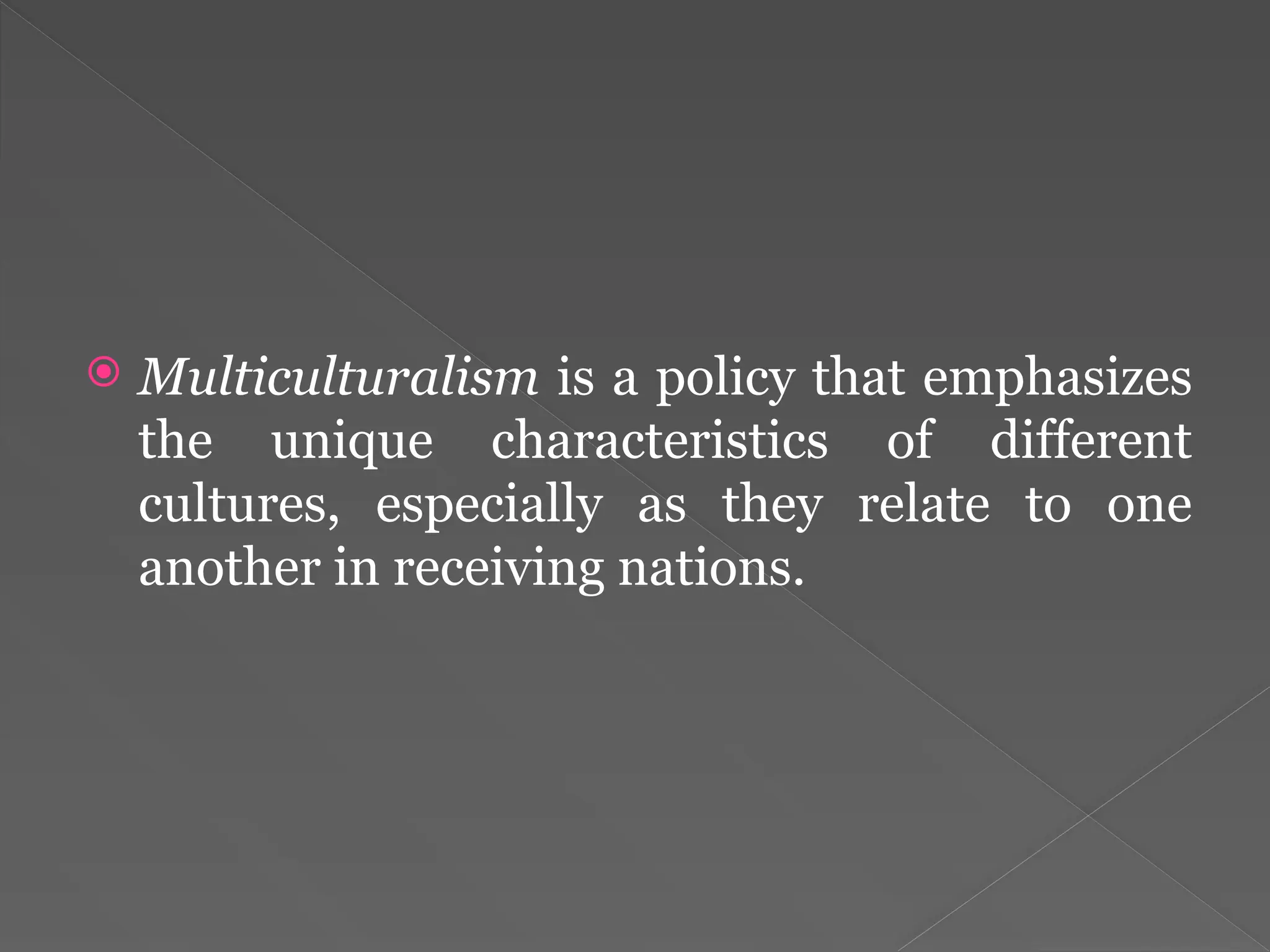  Multiculturalism is a policy that emphasizes
the unique characteristics of different
cultures, especially as they relate to one
another in receiving nations.
 