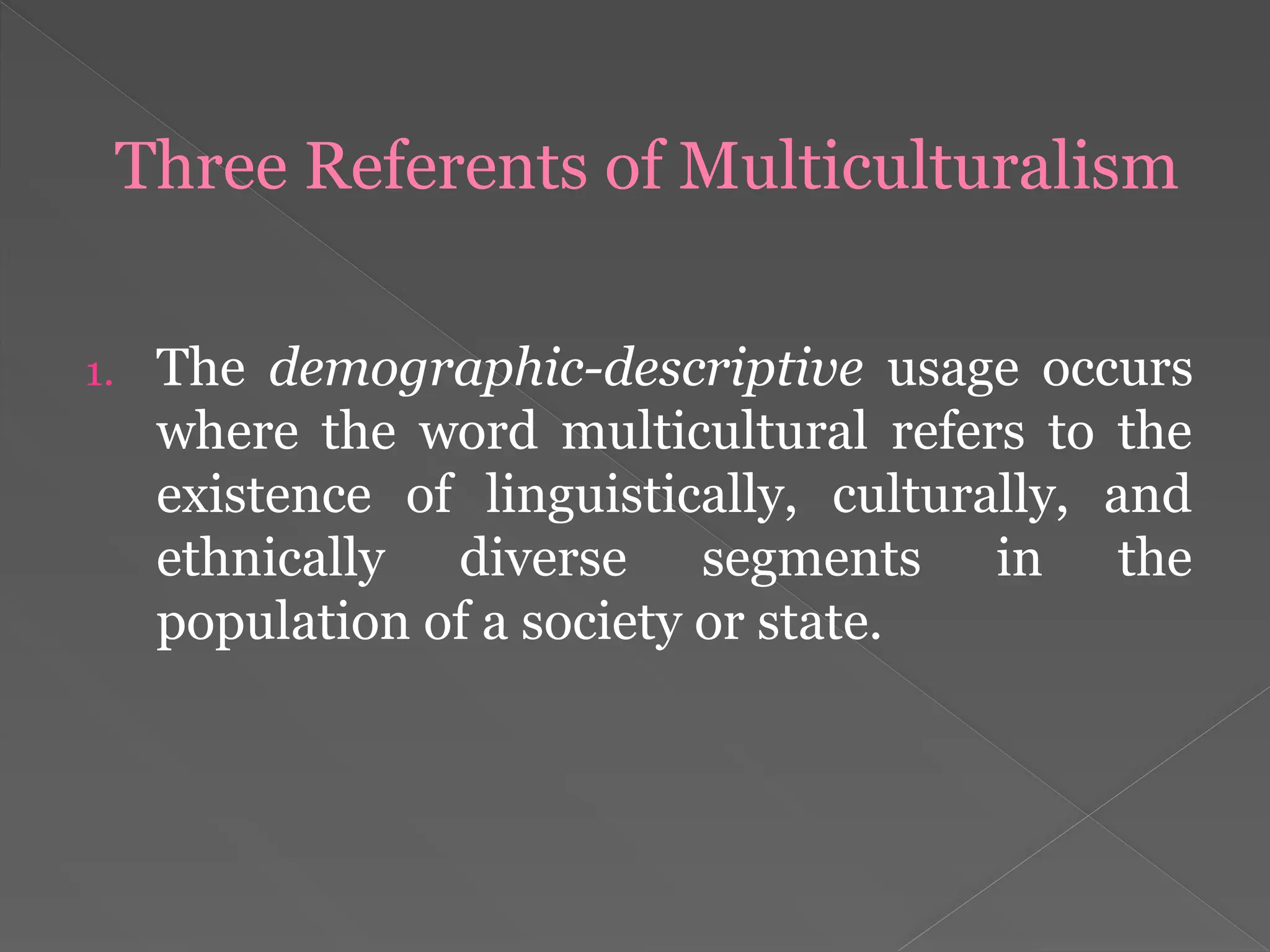 Three Referents of Multiculturalism
1. The demographic-descriptive usage occurs
where the word multicultural refers to the
existence of linguistically, culturally, and
ethnically diverse segments in the
population of a society or state.
 