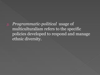 3. Programmatic-political usage of
multiculturalism refers to the specific
policies developed to respond and manage
ethnic diversity.
 