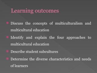 Learning outcomes
 Discuss the concepts of multiculturalism and
multicultural education
 Identify and explain the four approaches to
multicultural education
 Describe student subcultures
 Determine the diverse characteristics and needs
of learners
 