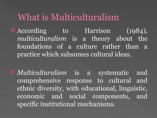What is Multiculturalism
 According to Harrison (1984),
multiculturalism is a theory about the
foundations of a culture rather than a
practice which subsumes cultural ideas.
 Multiculturalism is a systematic and
comprehensive response to cultural and
ethnic diversity, with educational, linguistic,
economic and social components, and
specific institutional mechanisms.
 