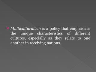  Multiculturalism is a policy that emphasizes
the unique characteristics of different
cultures, especially as they relate to one
another in receiving nations.
 