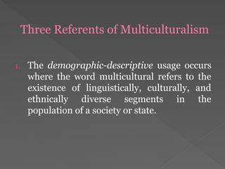 Three Referents of Multiculturalism
1. The demographic-descriptive usage occurs
where the word multicultural refers to the
existence of linguistically, culturally, and
ethnically diverse segments in the
population of a society or state.
 