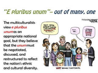“E pluribus unum”– out of many, one
The multiculturalists
view e pluribus
unum as an
appropriate national
goal, but they believe
that the unum must
be negotiated,
discussed, and
restructured to reflect
the nation's ethnic
and cultural diversity.
 