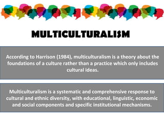 MULTICULTURALISM
According to Harrison (1984), multiculturalism is a theory about the
foundations of a culture rather than a practice which only includes
cultural ideas.
Multiculturalism is a systematic and comprehensive response to
cultural and ethnic diversity, with educational, linguistic, economic
and social components and specific institutional mechanisms.
 