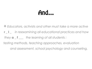 And…
 Educators, activists and other must take a more active
r _ l _ in reexamining all educational practices and how
they a _ f ___ the learning of all students :
testing methods, teaching approaches, evaluation
and assessment, school psychology and counseling.
 