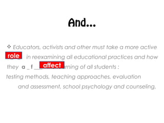 And…
 Educators, activists and other must take a more active
r _ l _ in reexamining all educational practices and how
they a _ f ___ the learning of all students :
testing methods, teaching approaches, evaluation
and assessment, school psychology and counseling.
role
affect
 