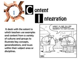 1
ontent
ntegration
 It deals with the extent to
which teachers use examples
and content from a variety
of cultures and groups to
illustrate key concepts,
generalizations, and issues
within their subject area or
disciplines.
 