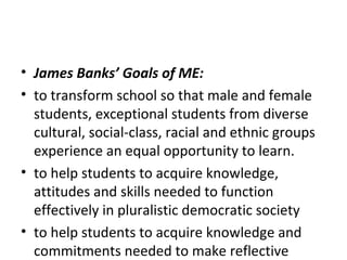 • James Banks’ Goals of ME:
• to transform school so that male and female
students, exceptional students from diverse
cultural, social-class, racial and ethnic groups
experience an equal opportunity to learn.
• to help students to acquire knowledge,
attitudes and skills needed to function
effectively in pluralistic democratic society
• to help students to acquire knowledge and
commitments needed to make reflective
 