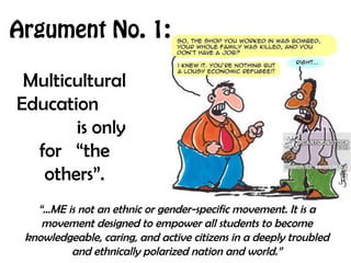 Argument No. 1:
Multicultural
Education
is only
for “the
others”.
“…ME is not an ethnic or gender-specific movement. It is a
movement designed to empower all students to become
knowledgeable, caring, and active citizens in a deeply troubled
and ethnically polarized nation and world.”
 