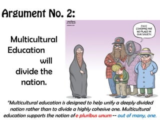 Argument No. 2:
Multicultural
Education
will
divide the
nation.
“Multicultural education is designed to help unify a deeply divided
nation rather than to divide a highly cohesive one. Multicultural
education supports the notion of e pluribus unum -- out of many, one.
 