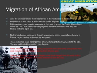 Migration of African Americans After the Civil War ended most blacks lived in the rural areas of the South Between 1915 and 1920, at least 500,000 blacks migrated North. Falling cotton prices brought an economic depression across the South. Also suffered under the “Jim Crow” laws- were segregated, were not allowed to vote (required literacy test) and a poll tax. Northern industries were going through an economic boom, especially as the war in Europe began creating a demand for war goods. Those industries could no longer rely on new immigrants from Europe to fill the jobs. The war had limited immigration from Europe.  When America got into the war, many young white men (and some young black men) were recruited into the military, leaving their old jobs open. Salaries were higher in the North. Wages in the South ranged from 50 cents to $2 a day. In the North, workers could make between $2 and $5 a day. 
