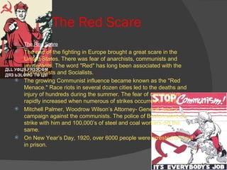 The Red Scare The Red Scare The end of the fighting in Europe brought a great scare in the United States. There was fear of anarchists, communists and immigrants. The word "Red" has long been associated with the Communists and Socialists. The growing Communist influence became known as the "Red Menace." Race riots in several dozen cities led to the deaths and injury of hundreds during the summer. The fear of communism rapidly increased when numerous of strikes occurred in 1919. Mitchell Palmer, Woodrow Wilson’s Attorney- General, lead a campaign against the communists. The police of Boston went on strike with him and 100,000’s of steel and coal workers did the same. On New Year’s Day, 1920, over 6000 people were arrested and put in prison. 