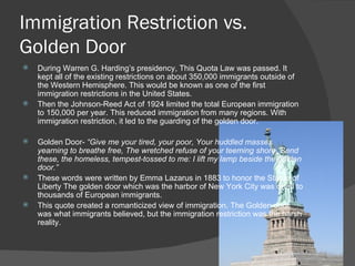 Immigration Restriction vs. Golden Door During Warren G. Harding’s presidency, This Quota Law was passed. It kept all of the existing restrictions on about 350,000 immigrants outside of the Western Hemisphere. This would be known as one of the first immigration restrictions in the United States. Then the Johnson-Reed Act of 1924 limited the total European immigration to 150,000 per year. This reduced immigration from many regions. With immigration restriction, it led to the guarding of the golden door. Golden Door-  “Give me your tired, your poor, Your huddled masses yearning to breathe free, The wretched refuse of your teeming shore, Send these, the homeless, tempest-tossed to me: I lift my lamp beside the golden door.”  These words were written by Emma Lazarus in 1883 to honor the Statue of Liberty The golden door which was the harbor of New York City was open to thousands of European immigrants.  This quote created a romanticized view of immigration. The Golden door was what immigrants believed, but the immigration restriction was the harsh reality. 