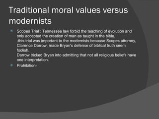 Traditional moral values versus modernists Scopes Trial : Tennessee law forbid the teaching of evolution and only accepted the creation of man as taught in the bible.  -this trial was important to the modernists because Scopes attorney, Clarence Darrow, made Bryan's defense of biblical truth seem foolish. Darrow tricked Bryan into admitting that not all religious beliefs have one interpretation. Prohibition- 