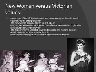 New Women versus Victorian values -the women of the 1920's believed it wasn't necessary to maintain the old Victorian morals of respectability - the new woman became known as a "Flapper" - the modern women whose liberated lifestyle was expressed through dress, hairstyle, speech, and behavior - the flapper lifestyle attracted lower middle class and working class in search of excitement and companionship The flappers challenged the traditional expectations of women 