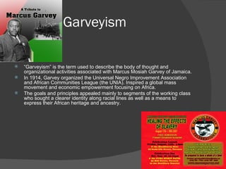 Garveyism “ Garveyism” is the term used to describe the body of thought and organizational activities associated with Marcus Mosiah Garvey of Jamaica.  In 1914, Garvey organized the Universal Negro Improvement Association and African Communities League (the UNIA). Inspired a global mass movement and economic empowerment focusing on Africa. The goals and principles appealed mainly to segments of the working class who sought a clearer identity along racial lines as well as a means to express their African heritage and ancestry. 