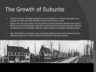 The Growth of Suburbs The first suburbs developed along the train and trolley line. People were able to live outside the cities and were still able to travel into the city to work.  Henry Ford was a big reason for the growth of suburbs because families were able to afford a car and more people could go to and from home and work everyday. Also the development of the interstate Highway system further encouraged suburban growth. After World War II, suburban areas increased rapidly because of the economic boom following World War II and the need for housing for returning veterans 