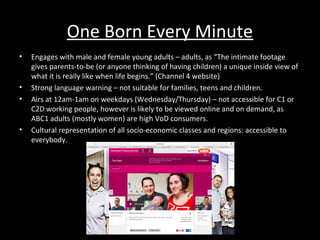 One Born Every Minute
• Engages with male and female young adults – adults, as “The intimate footage
gives parents-to-be (or anyone thinking of having children) a unique inside view of
what it is really like when life begins.” (Channel 4 website)
• Strong language warning – not suitable for families, teens and children.
• Airs at 12am-1am on weekdays (Wednesday/Thursday) – not accessible for C1 or
C2D working people, however is likely to be viewed online and on demand, as
ABC1 adults (mostly women) are high VoD consumers.
• Cultural representation of all socio-economic classes and regions: accessible to
everybody.
 