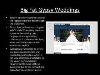 Big Fat Gypsy Weddings
• Targets at family audiences due to
the representation of this through
the characters.
• Airs at 9pm on Tuesdays, targeted
at BC1 and C2D working people as
shown in the evening. Not
targeted at young families/
children, as it is shown after 9pm,
when content becomes more
violent and explicit.
• Cultural representation of a very
low socio-economic class and
isolated region/ culture which is
not very accessible or relatable to
the upper-working classes;
however is intriguing to these
audiences due to the contrast and
expository documentary genre.
 