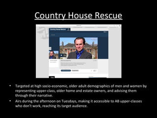 Country House Rescue
• Targeted at high socio-economic, older adult demographics of men and women by
representing upper-class, older home and estate owners, and advising them
through their narrative.
• Airs during the afternoon on Tuesdays, making it accessible to AB upper-classes
who don’t work, reaching its target audience.
 