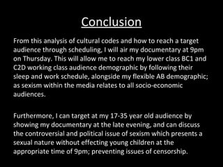 Conclusion
From this analysis of cultural codes and how to reach a target
audience through scheduling, I will air my documentary at 9pm
on Thursday. This will allow me to reach my lower class BC1 and
C2D working class audience demographic by following their
sleep and work schedule, alongside my flexible AB demographic;
as sexism within the media relates to all socio-economic
audiences.
Furthermore, I can target at my 17-35 year old audience by
showing my documentary at the late evening, and can discuss
the controversial and political issue of sexism which presents a
sexual nature without effecting young children at the
appropriate time of 9pm; preventing issues of censorship.
 