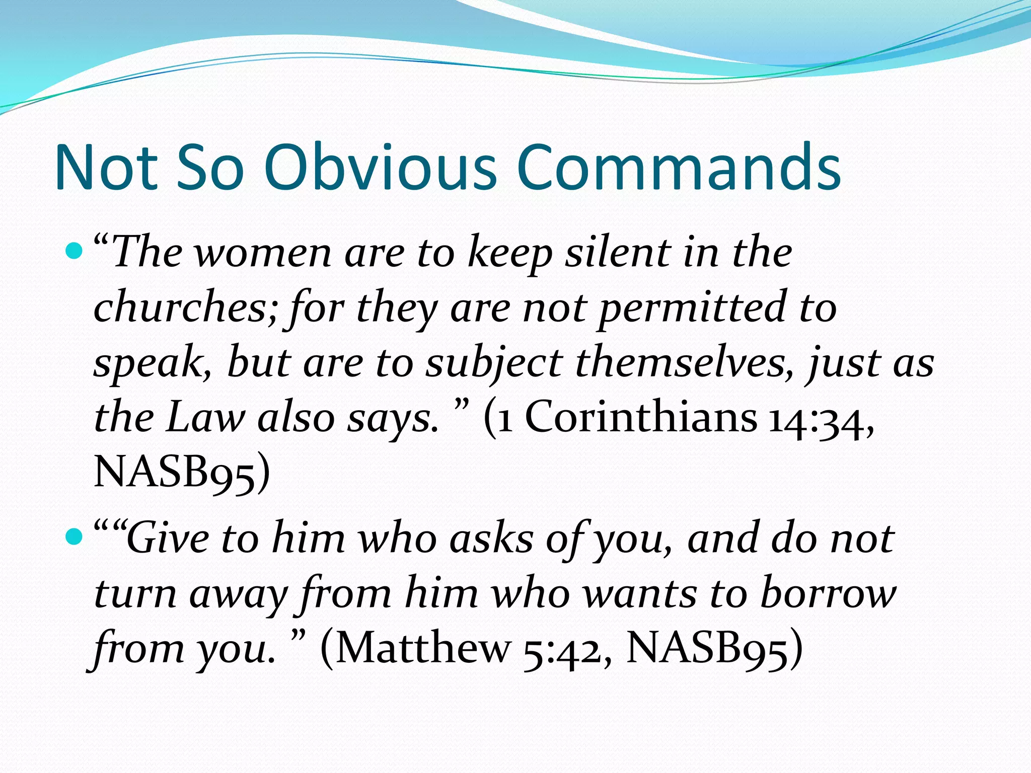 Not So Obvious Commands“The women are to keep silent in the churches; for they are not permitted to speak, but are to subject themselves, just as the Law also says. ” (1 Corinthians 14:34, NASB95)““Give to him who asks of you, and do not turn away from him who wants to borrow from you. ” (Matthew 5:42, NASB95)