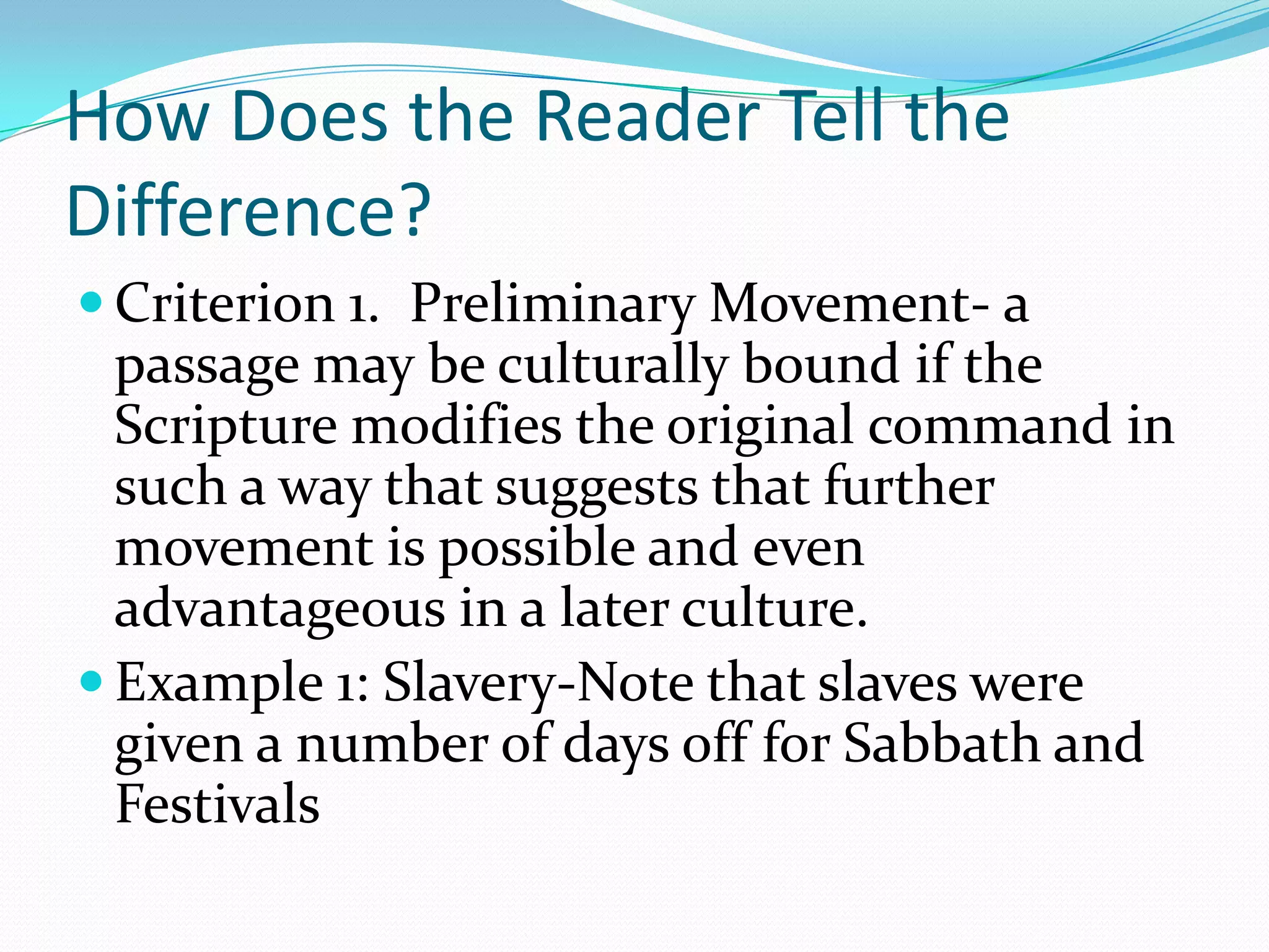 How Does the Reader Tell the Difference?Criterion 1.  Preliminary Movement- a passage may be culturally bound if the Scripture modifies the original command in such a way that suggests that further movement is possible and even advantageous in a later culture.Example 1: Slavery-Note that slaves were given a number of days off for Sabbath and Festivals