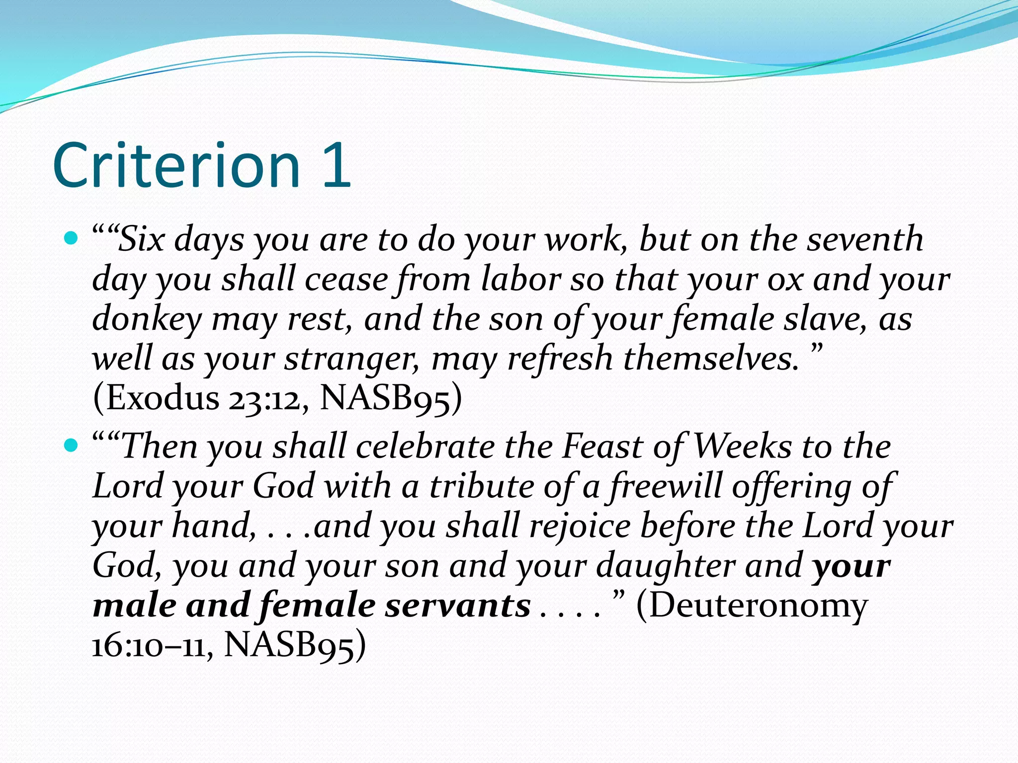 Criterion 1““Six days you are to do your work, but on the seventh day you shall cease from labor so that your ox and your donkey may rest, and the son of your female slave, as well as your stranger, may refresh themselves. ” (Exodus 23:12, NASB95)““Then you shall celebrate the Feast of Weeks to the Lord your God with a tribute of a freewill offering of your hand, . . .and you shall rejoice before the Lord your God, you and your son and your daughter and your male and female servants . . . . ” (Deuteronomy 16:10–11, NASB95)