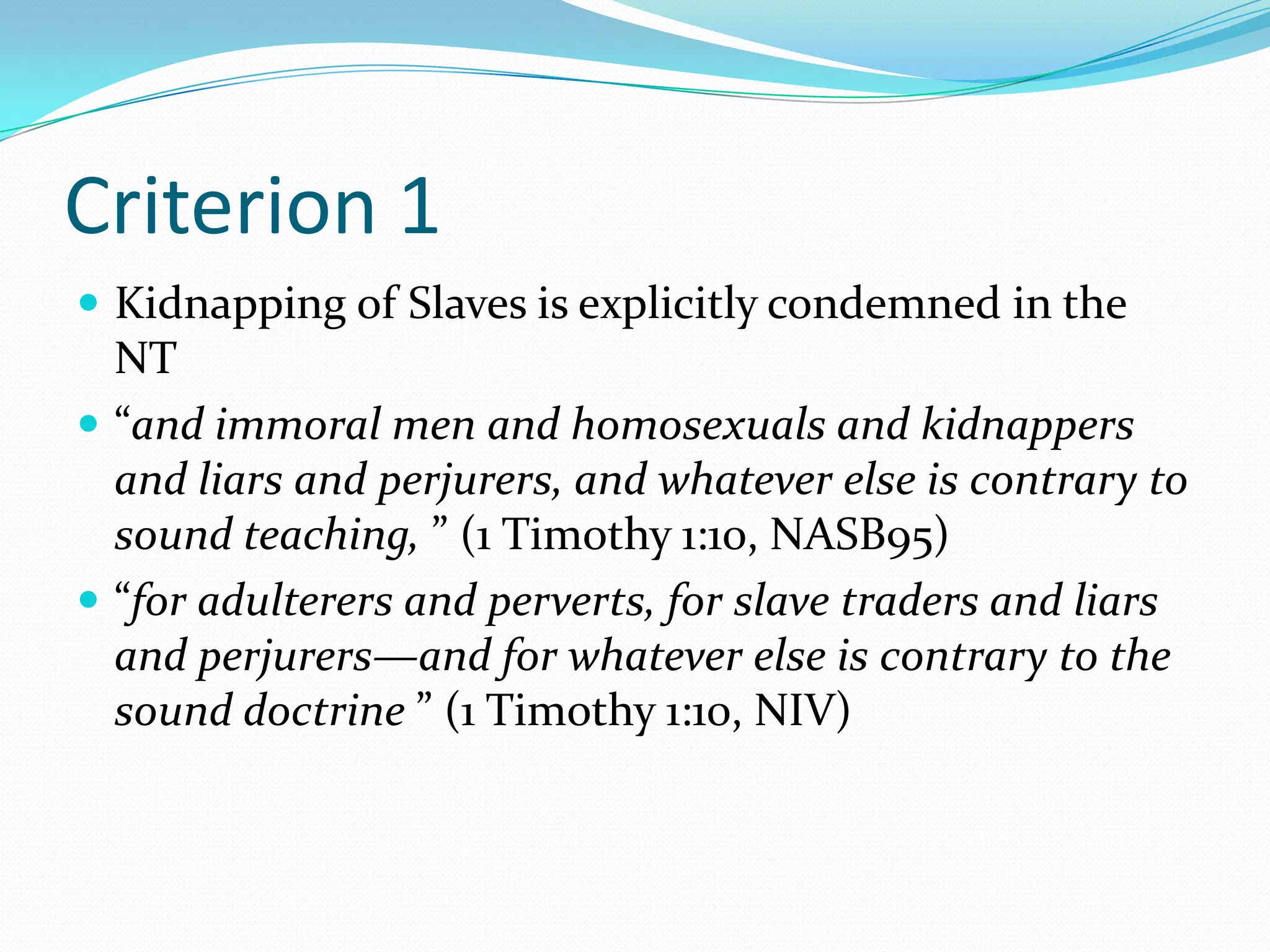 Criterion 1Kidnapping of Slaves is explicitly condemned in the NT“and immoral men and homosexuals and kidnappers and liars and perjurers, and whatever else is contrary to sound teaching, ” (1 Timothy 1:10, NASB95)“for adulterers and perverts, for slave traders and liars and perjurers—and for whatever else is contrary to the sound doctrine ” (1 Timothy 1:10, NIV)