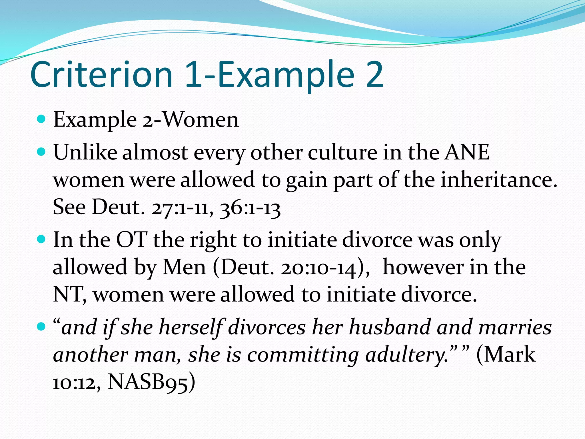 Criterion 1-Example 2Example 2-WomenUnlike almost every other culture in the ANE women were allowed to gain part of the inheritance.  See Deut. 27:1-11, 36:1-13In the OT the right to initiate divorce was only allowed by Men (Deut. 20:10-14),  however in the NT, women were allowed to initiate divorce.  “and if she herself divorces her husband and marries another man, she is committing adultery.” ” (Mark 10:12, NASB95)