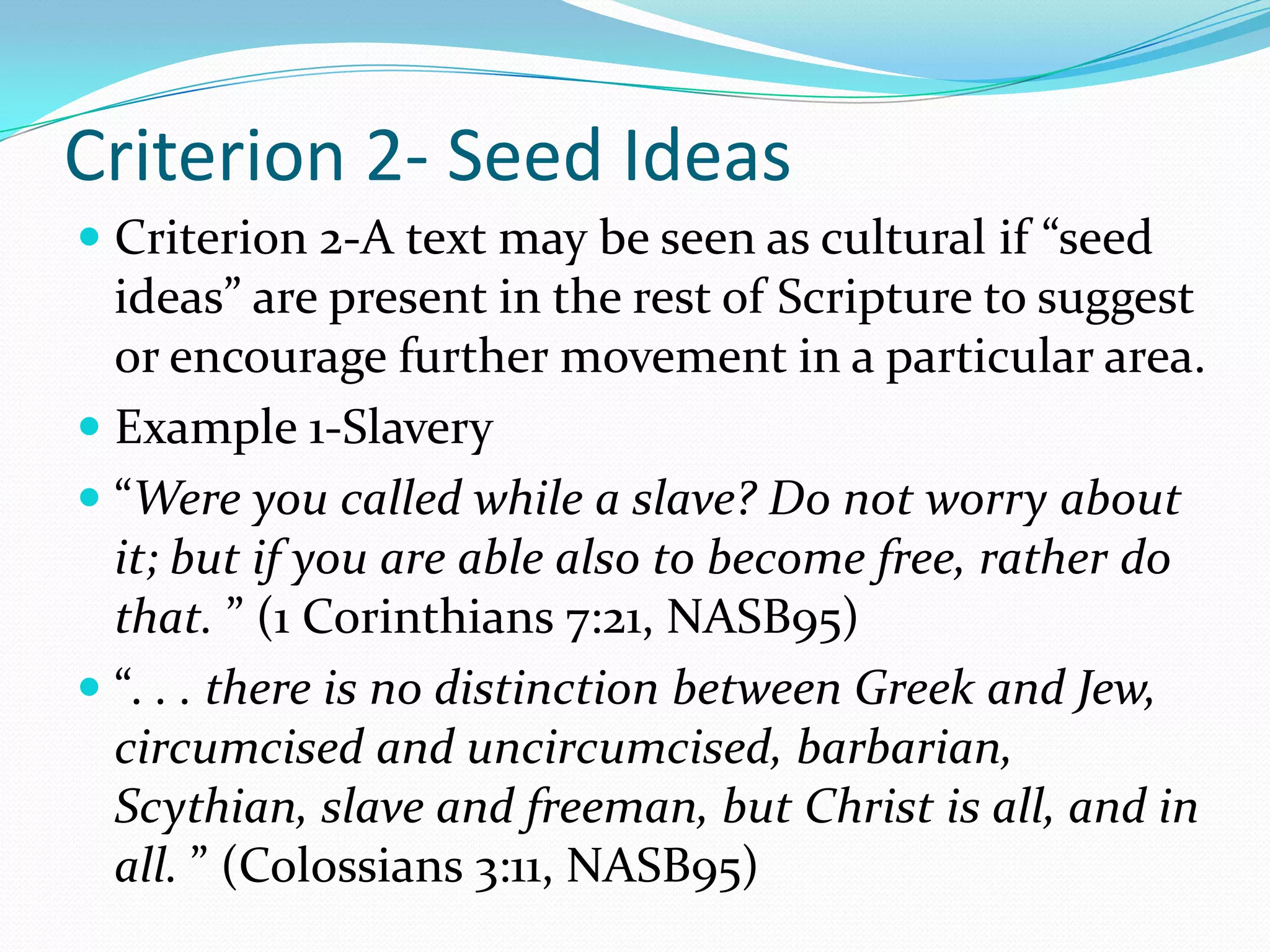 Criterion 2- Seed IdeasCriterion 2-A text may be seen as cultural if “seed ideas” are present in the rest of Scripture to suggest or encourage further movement in a particular area.Example 1-Slavery“Were you called while a slave? Do not worry about it; but if you are able also to become free, rather do that. ” (1 Corinthians 7:21, NASB95)“. . . there is no distinction between Greek and Jew, circumcised and uncircumcised, barbarian, Scythian, slave and freeman, but Christ is all, and in all. ” (Colossians 3:11, NASB95)