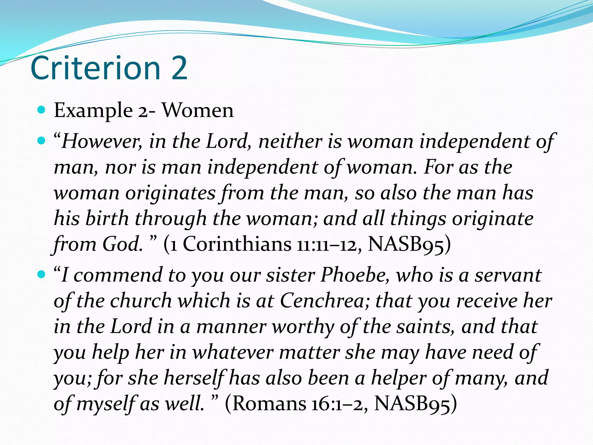 Criterion 2Example 2- Women“However, in the Lord, neither is woman independent of man, nor is man independent of woman. For as the woman originates from the man, so also the man has his birth through the woman; and all things originate from God. ” (1 Corinthians 11:11–12, NASB95)“I commend to you our sister Phoebe, who is a servant of the church which is at Cenchrea; that you receive her in the Lord in a manner worthy of the saints, and that you help her in whatever matter she may have need of you; for she herself has also been a helper of many, and of myself as well. ” (Romans 16:1–2, NASB95)