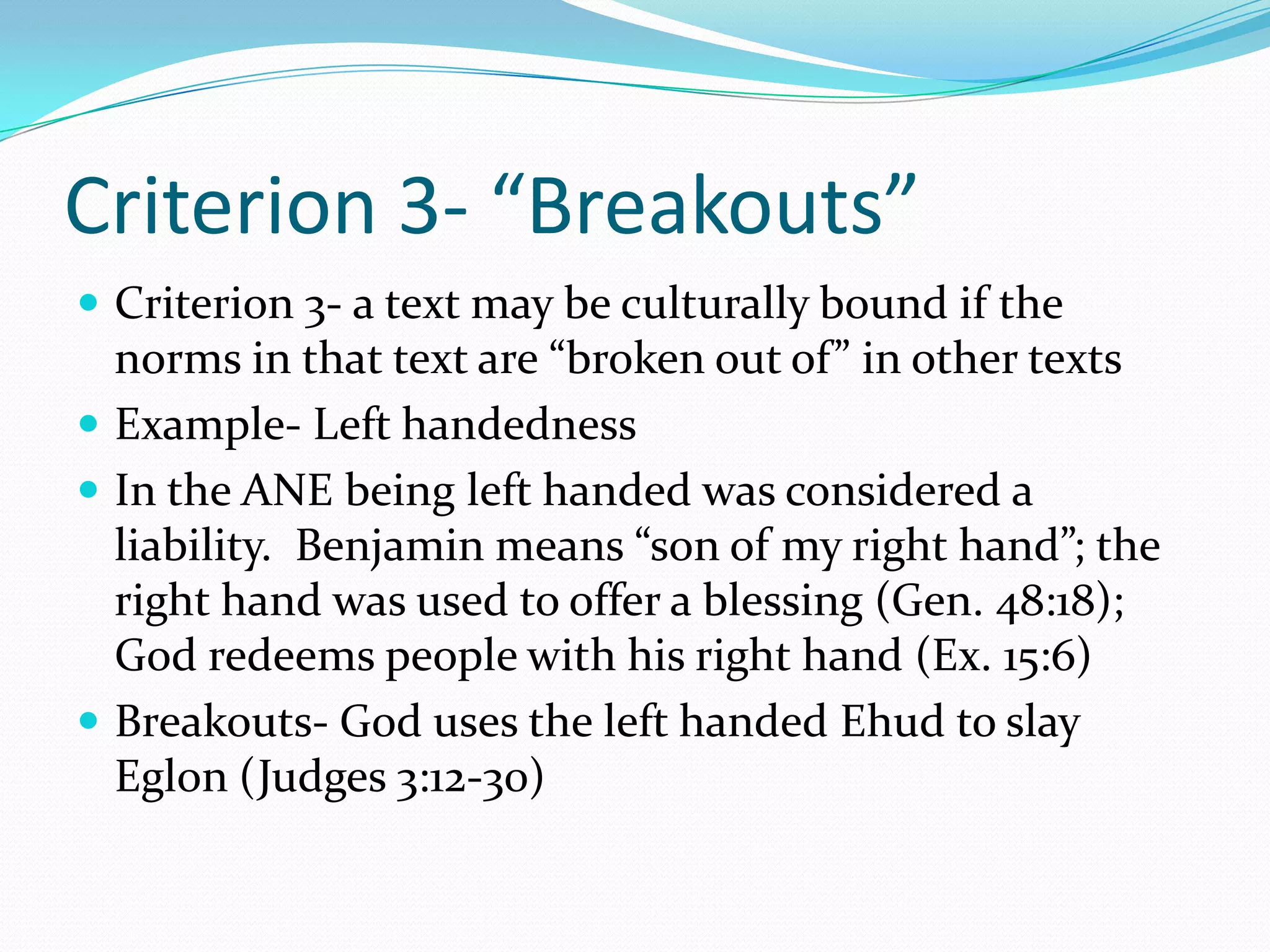Criterion 3- “Breakouts”Criterion 3- a text may be culturally bound if the norms in that text are “broken out of” in other textsExample- Left handednessIn the ANE being left handed was considered a liability.  Benjamin means “son of my right hand”; the right hand was used to offer a blessing (Gen. 48:18);  God redeems people with his right hand (Ex. 15:6)Breakouts- God uses the left handed Ehud to slay Eglon (Judges 3:12-30)