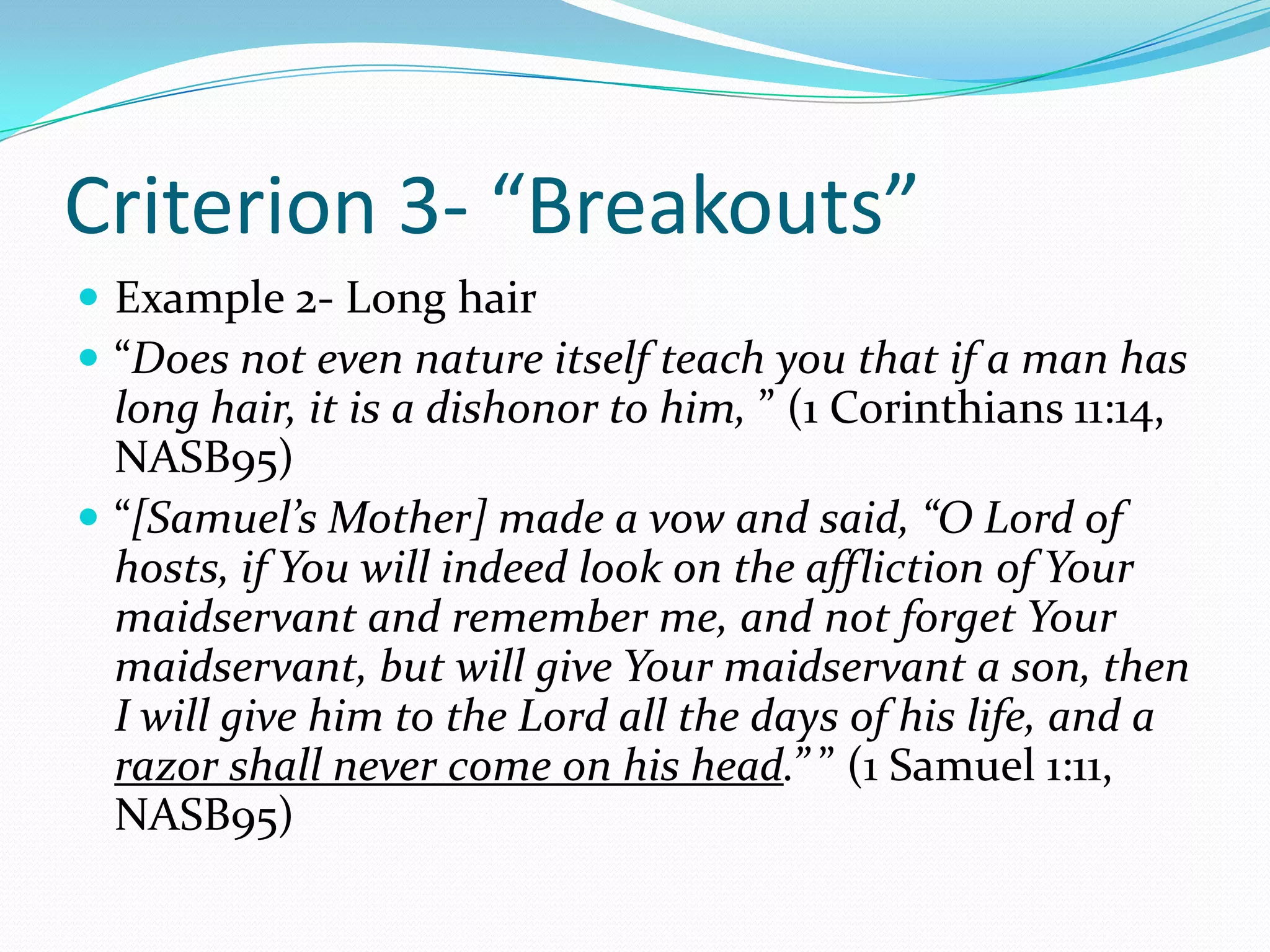 Criterion 3- “Breakouts”Example 2- Long hair“Does not even nature itself teach you that if a man has long hair, it is a dishonor to him, ” (1 Corinthians 11:14, NASB95)“[Samuel’s Mother] made a vow and said, “O Lord of hosts, if You will indeed look on the affliction of Your maidservant and remember me, and not forget Your maidservant, but will give Your maidservant a son, then I will give him to the Lord all the days of his life, and a razor shall never come on his head.” ” (1 Samuel 1:11, NASB95)
