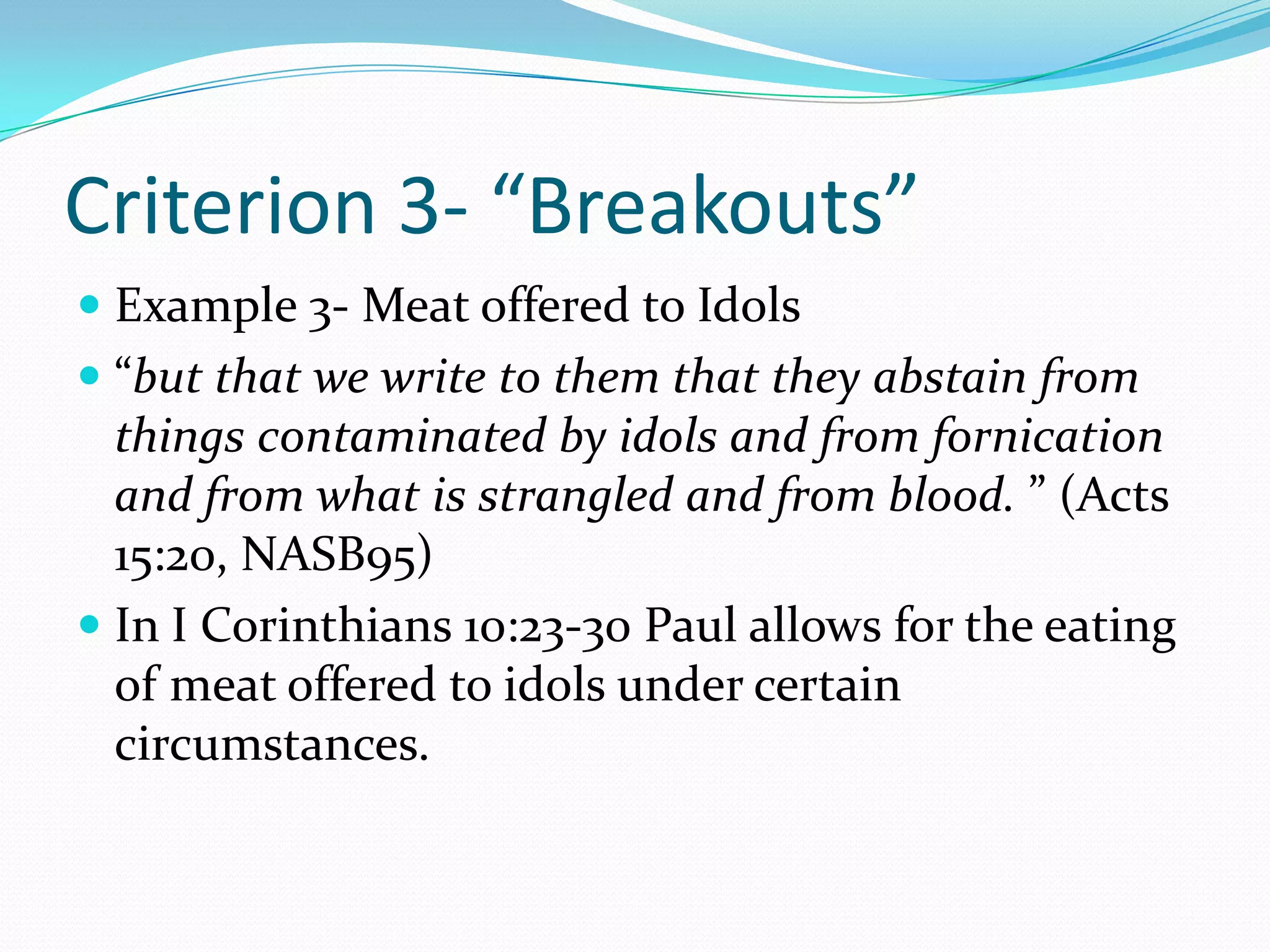 Criterion 3- “Breakouts”Example 3- Meat offered to Idols“but that we write to them that they abstain from things contaminated by idols and from fornication and from what is strangled and from blood. ” (Acts 15:20, NASB95)In I Corinthians 10:23-30 Paul allows for the eating of meat offered to idols under certain circumstances. 
