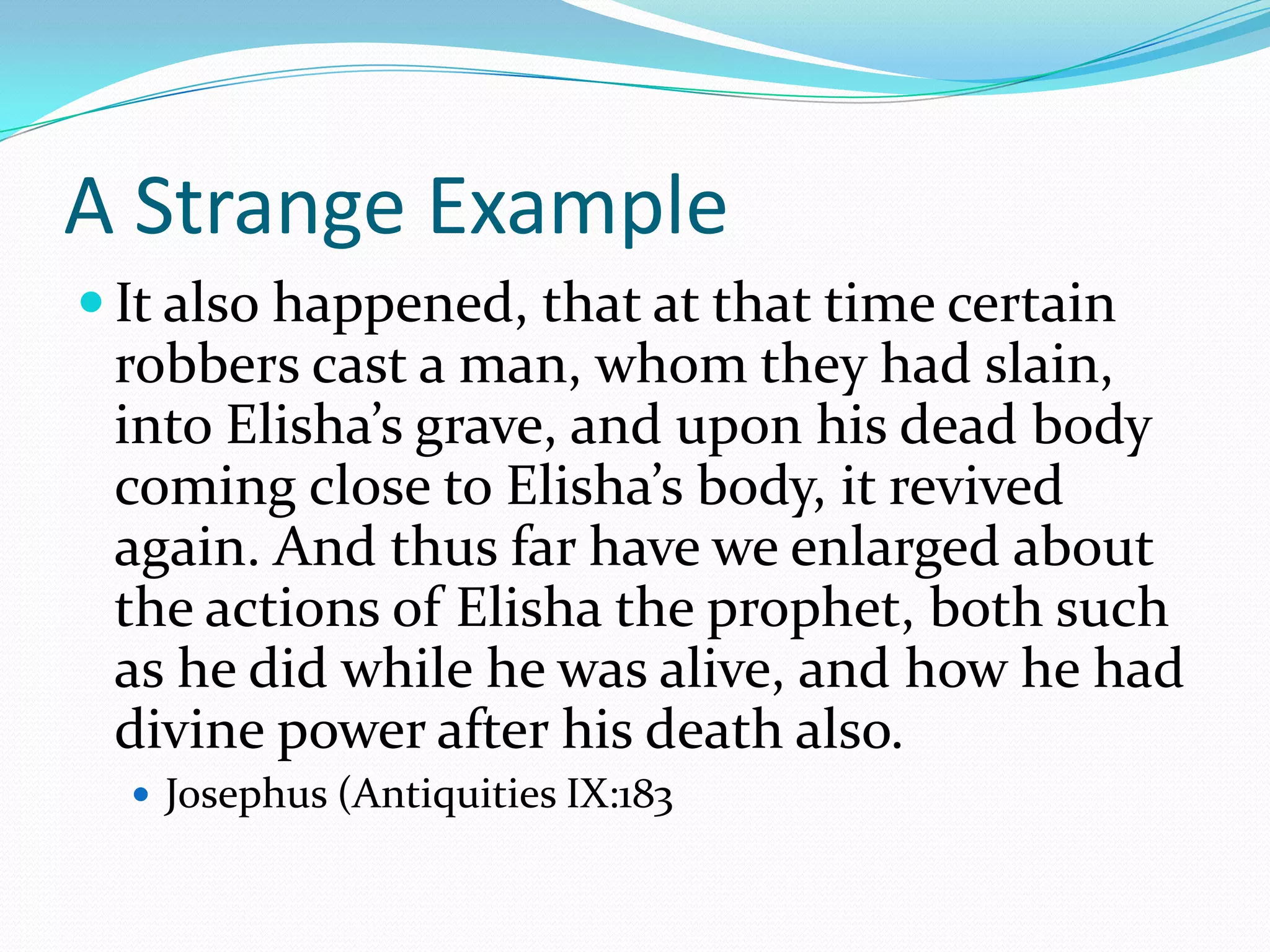 A Strange ExampleIt also happened, that at that time certain robbers cast a man, whom they had slain, into Elisha’s grave, and upon his dead body coming close to Elisha’s body, it revived again. And thus far have we enlarged about the actions of Elisha the prophet, both such as he did while he was alive, and how he had divine power after his death also.Josephus (Antiquities IX:183