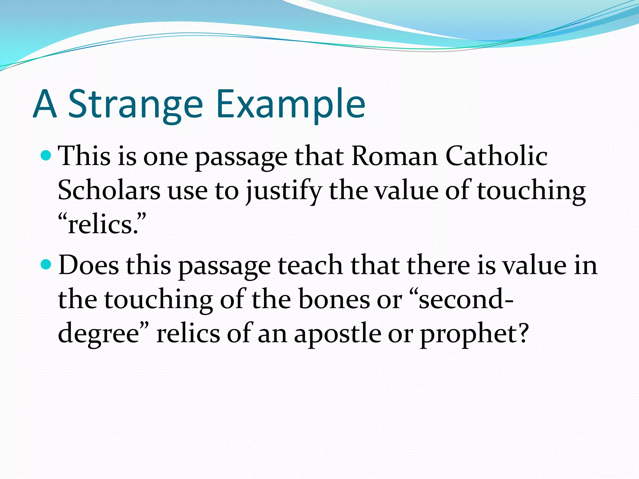A Strange ExampleThis is one passage that Roman Catholic Scholars use to justify the value of touching “relics.”Does this passage teach that there is value in the touching of the bones or “second-degree” relics of an apostle or prophet? 