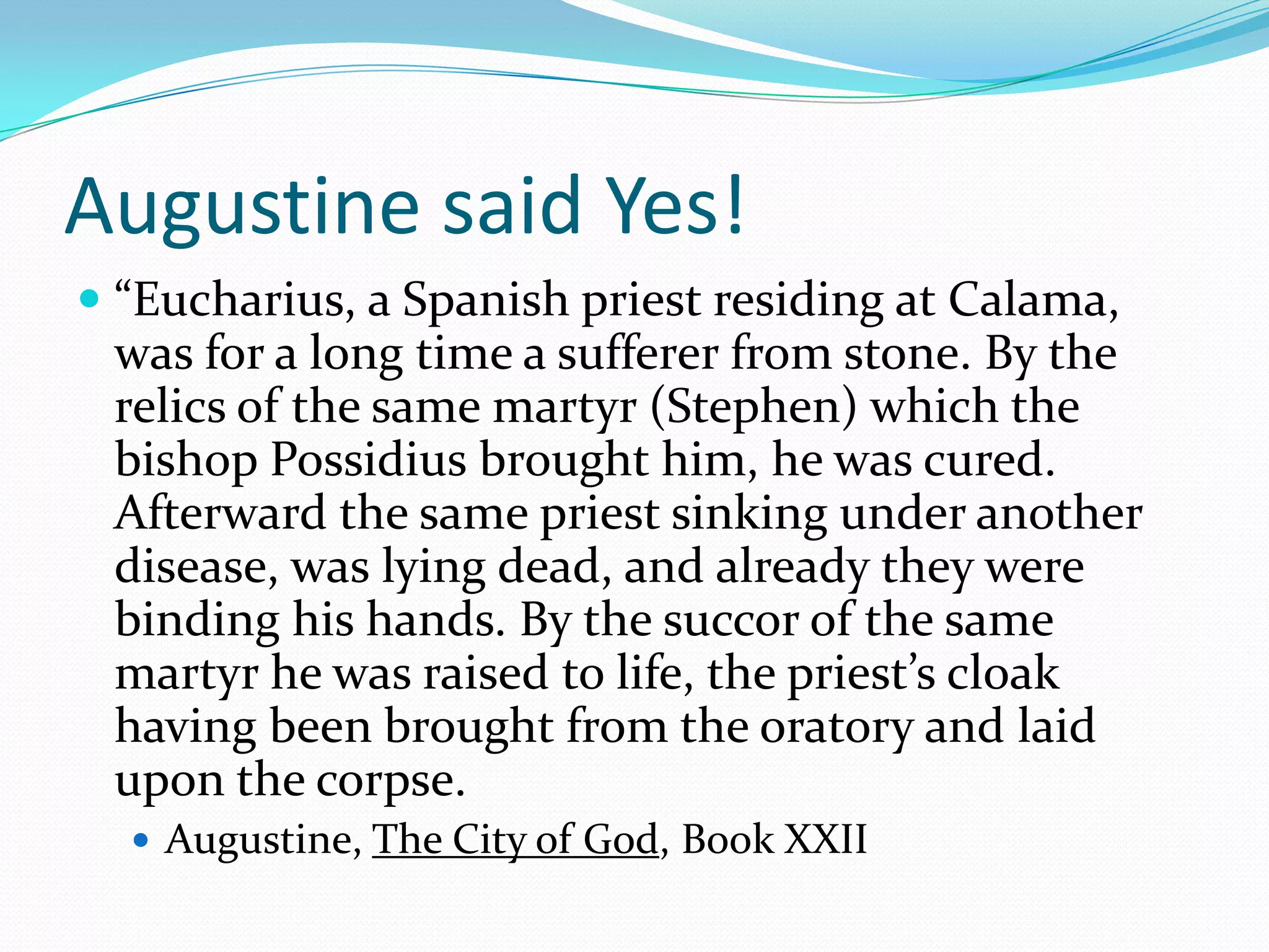 Augustine said Yes!“Eucharius, a Spanish priest residing at Calama, was for a long time a sufferer from stone. By the relics of the same martyr (Stephen) which the bishop Possidius brought him, he was cured. Afterward the same priest sinking under another disease, was lying dead, and already they were binding his hands. By the succor of the same martyr he was raised to life, the priest’s cloak having been brought from the oratory and laid upon the corpse.Augustine, The City of God, Book XXII